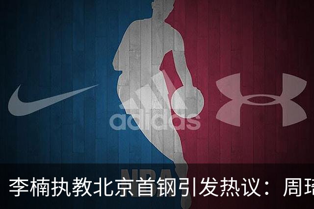 李楠执教北京首钢引发热议：周琦赵睿曾联手失误让他从国家队下课